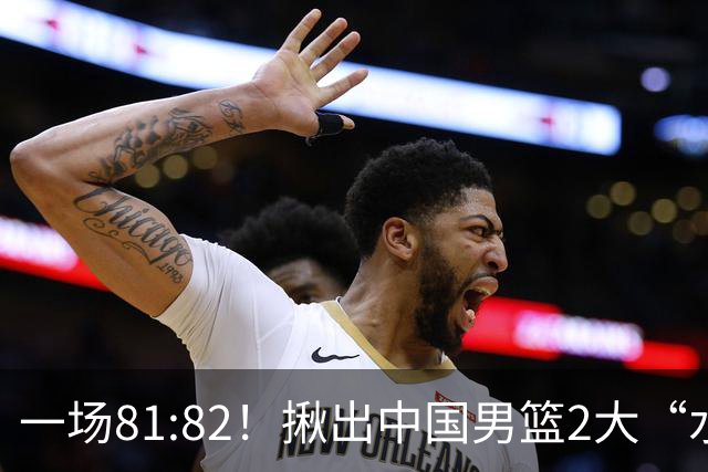 一场81:82！揪出中国男篮2大“水货” 表现拉胯 恐被郭士强弃用